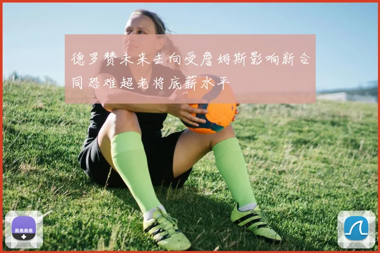 德罗赞未来去向受詹姆斯影响新合同恐难超老将底薪水平